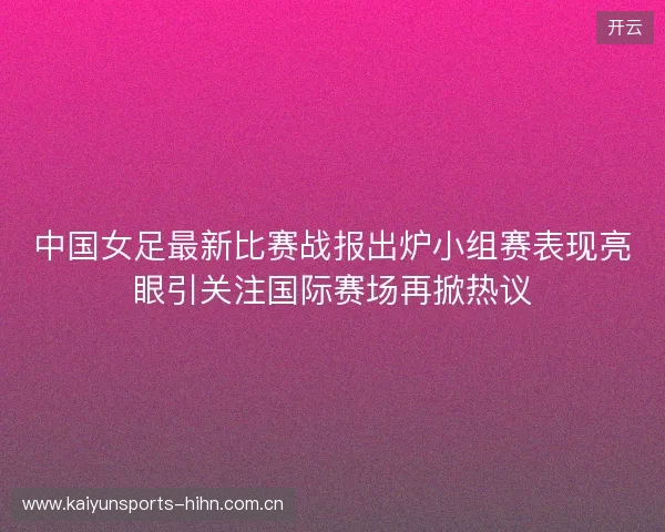 中国女足最新比赛战报出炉小组赛表现亮眼引关注国际赛场再掀热议